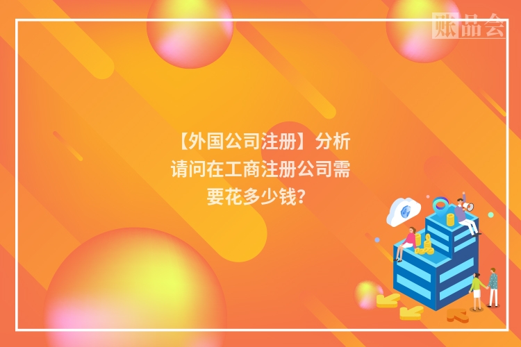 【外国公司注册】分析请问在工商注册公司需要花多少钱？
