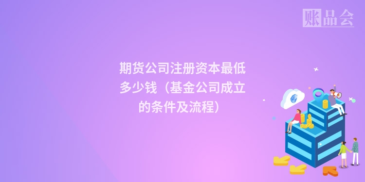 期货公司注册资本最低多少钱（基金公司成立的条件及流程）