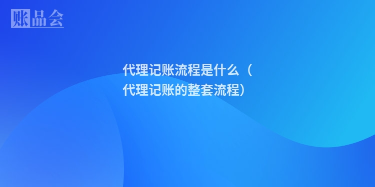 代理记账流程是什么（代理记账的整套流程）