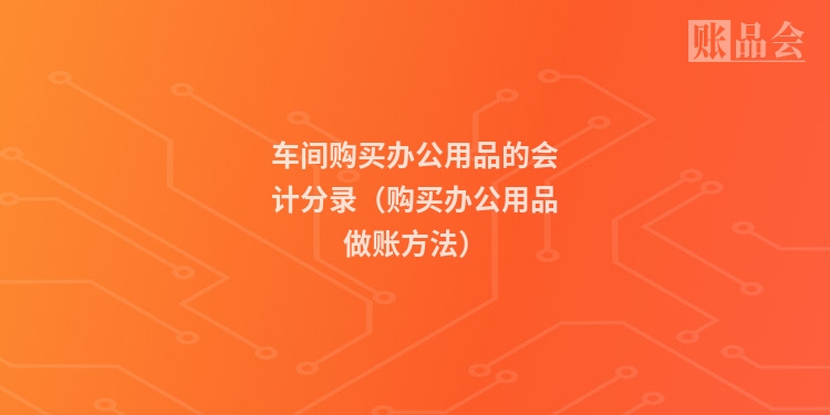 车间购买办公用品的会计分录（购买办公用品做账方法）