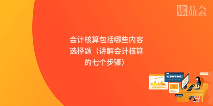 会计核算包括哪些内容选择题（讲解会计核算的七个步骤）