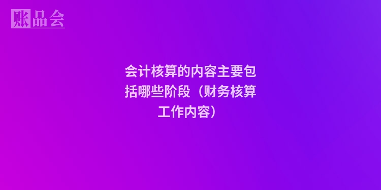会计核算的内容主要包括哪些阶段（财务核算工作内容）