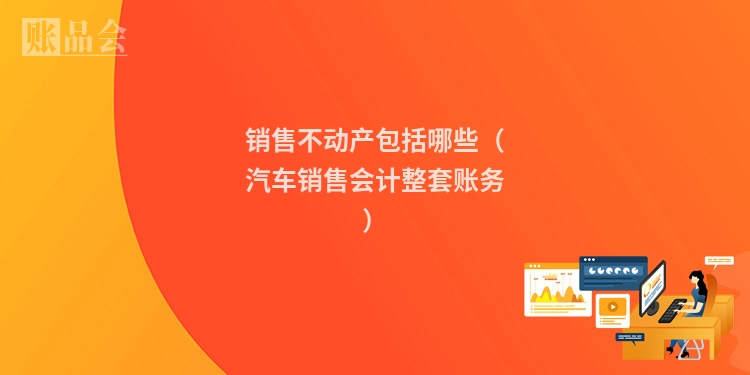 销售不动产包括哪些（汽车销售会计整套账务）