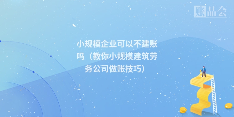 小规模企业可以不建账吗（教你小规模建筑劳务公司做账技巧）