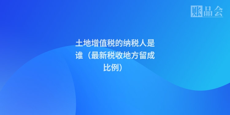 土地增值税的纳税人是谁（最新税收地方留成比例）