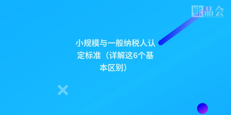 小规模与一般纳税人认定标准（详解这6个基本区别）