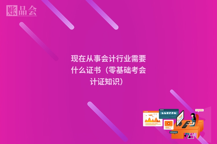 现在从事会计行业需要什么证书（零基础考会计证知识）
