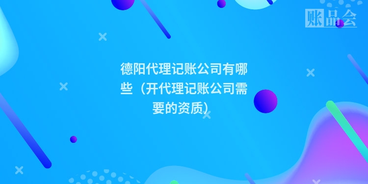 德阳代理记账公司有哪些（开代理记账公司需要的资质）