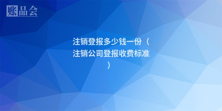 注销登报多少钱一份（注销公司登报收费标准）