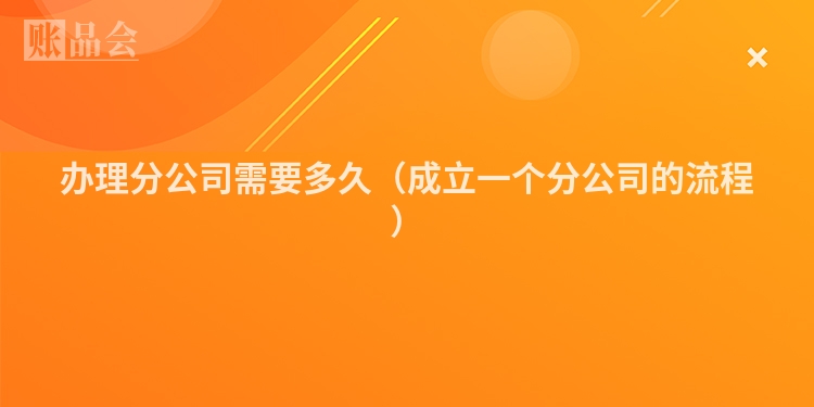 办理分公司需要多久（成立一个分公司的流程）