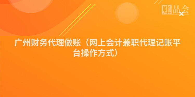 广州财务代理做账（网上会计兼职代理记账平台操作方式）