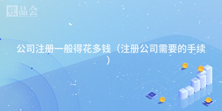公司注册一般得花多钱（注册公司需要的手续）