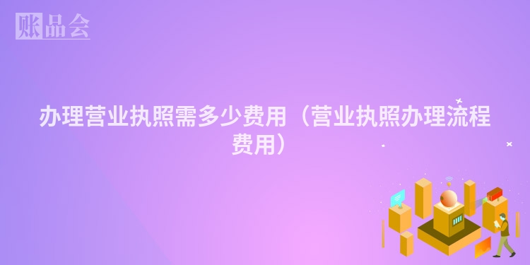 办理营业执照需多少费用（营业执照办理流程费用）