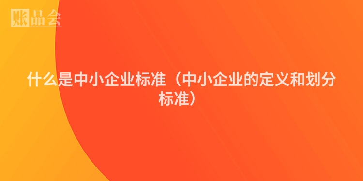 什么是中小企业标准（中小企业的定义和划分标准）