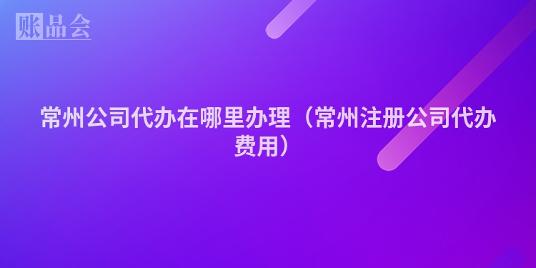 常州公司代办在哪里办理（常州注册公司代办费用）
