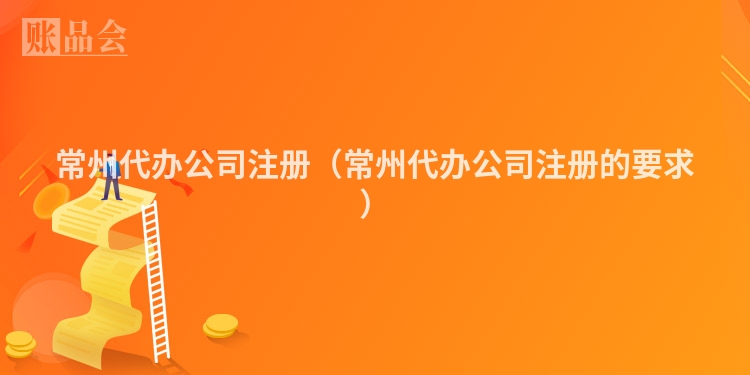 常州代办公司注册（常州代办公司注册的要求）