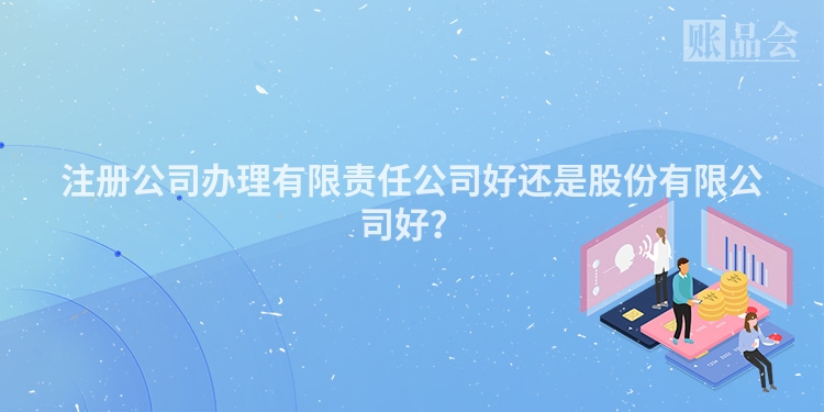 注册公司办理有限责任公司好还是股份有限公司好？